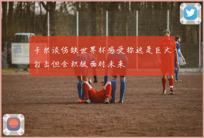 卡尔谈伤缺世界杯感受称这是巨大打击但会积极面对未来