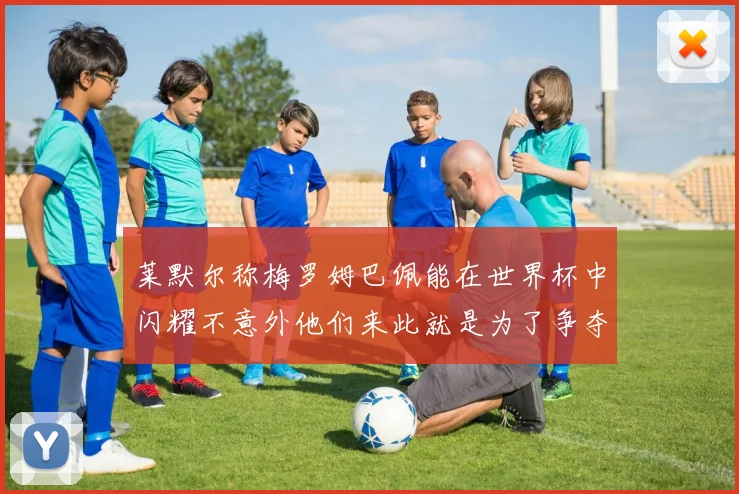 莱默尔称梅罗姆巴佩能在世界杯中闪耀不意外他们来此就是为了争夺最佳球员
