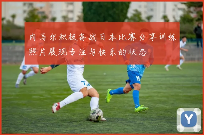 内马尔积极备战日本比赛分享训练照片展现专注与快乐的状态
