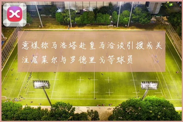 意媒称马洛塔赴皇马洽谈引援或关注居莱尔与罗德里戈等球员