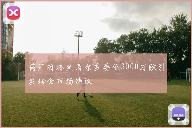 药厂对格里马尔多要价3000万欧引发转会市场热议