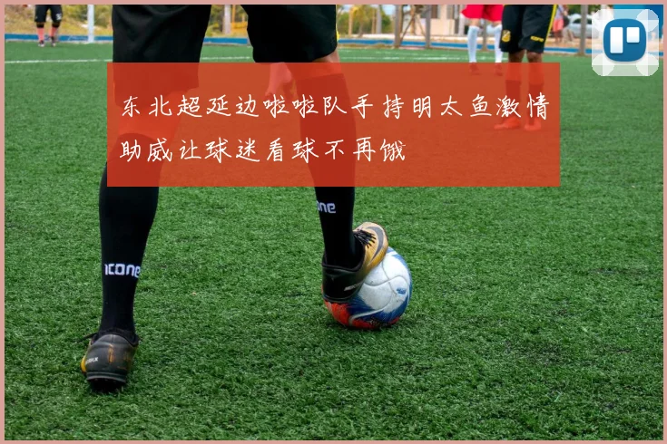 东北超延边啦啦队手持明太鱼激情助威让球迷看球不再饿