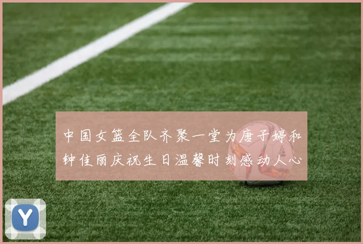 中国女篮全队齐聚一堂为唐子婷和钟佳丽庆祝生日温馨时刻感动人心