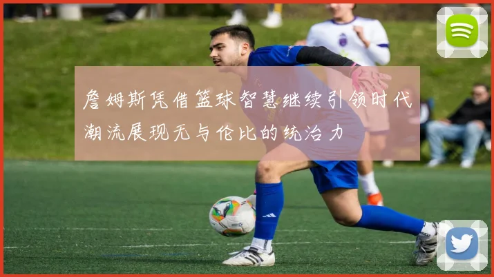 詹姆斯凭借篮球智慧继续引领时代潮流展现无与伦比的统治力