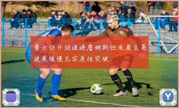 勇士仍计划追逐詹姆斯但浓眉交易进展缓慢无实质性突破