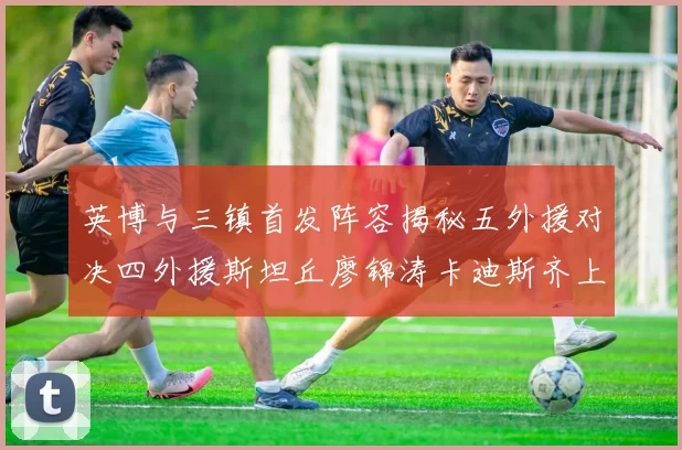 英博与三镇首发阵容揭秘五外援对决四外援斯坦丘廖锦涛卡迪斯齐上阵