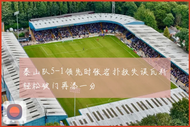 泰山队5-1领先时张岩扑救失误瓦科轻松破门再添一分