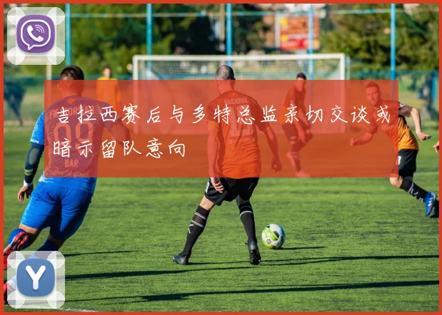 吉拉西赛后与多特总监亲切交谈或暗示留队意向