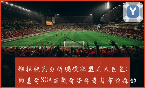 维拉纽瓦分析现役联盟五大巨星：约基奇SGA东契奇字母哥与布伦森的表现与影响