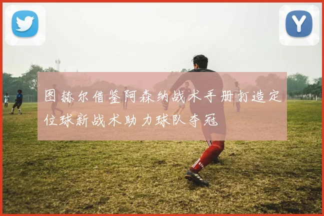 图赫尔借鉴阿森纳战术手册打造定位球新战术助力球队夺冠