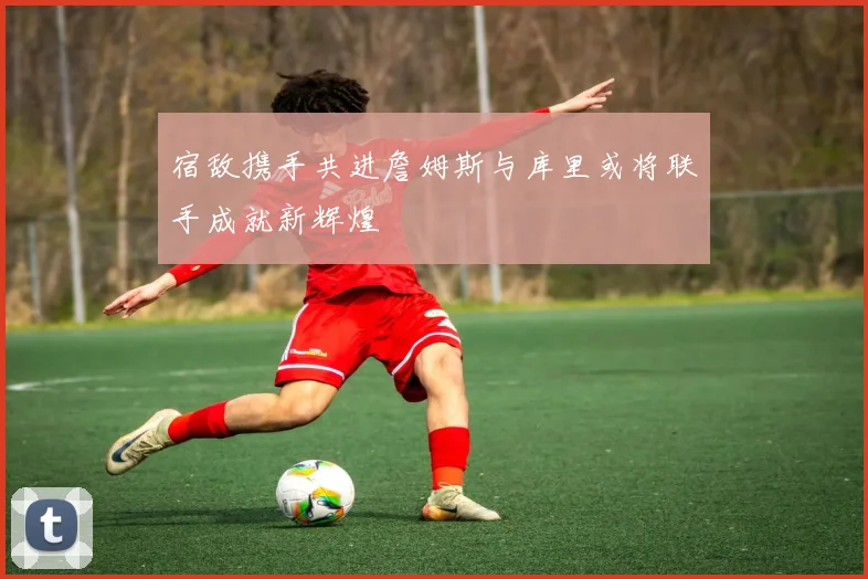宿敌携手共进詹姆斯与库里或将联手成就新辉煌