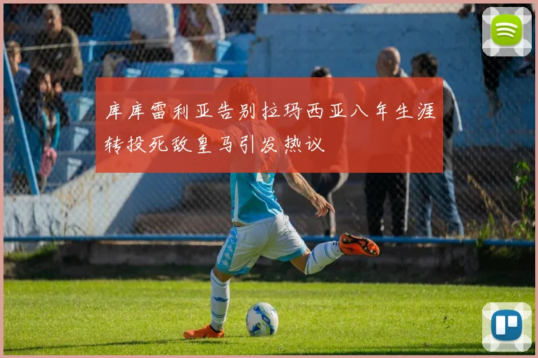 库库雷利亚告别拉玛西亚八年生涯转投死敌皇马引发热议