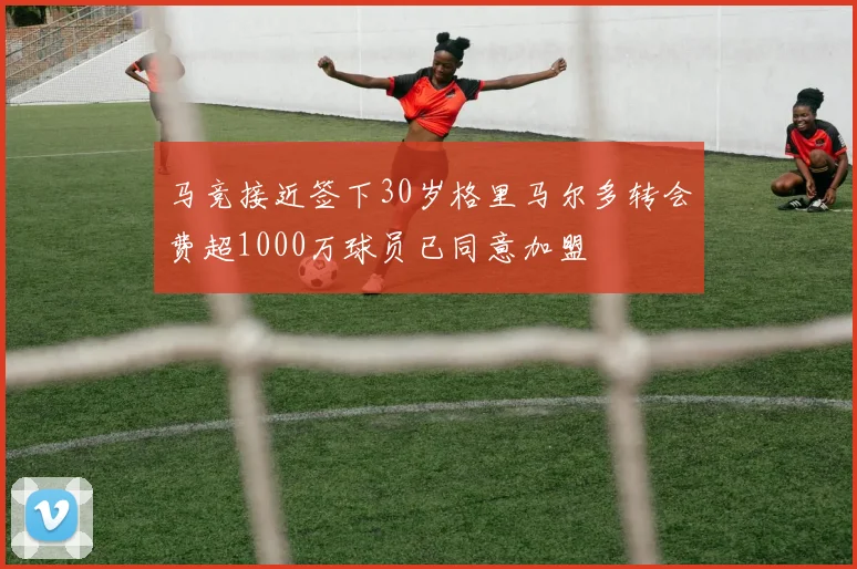 马竞接近签下30岁格里马尔多转会费超1000万球员已同意加盟