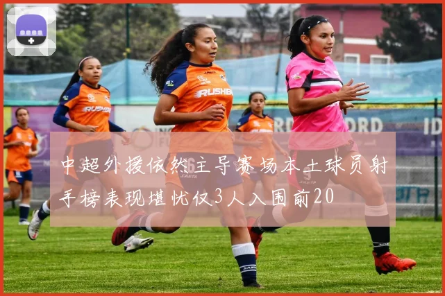 中超外援依然主导赛场本土球员射手榜表现堪忧仅3人入围前20