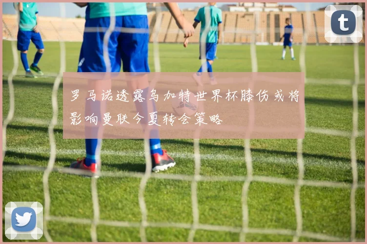罗马诺透露乌加特世界杯膝伤或将影响曼联今夏转会策略