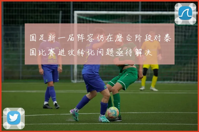 国足新一届阵容仍在磨合阶段对泰国比赛进攻转化问题亟待解决