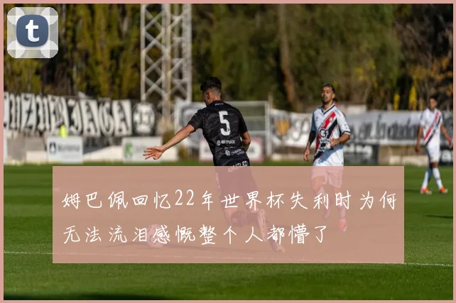 姆巴佩回忆22年世界杯失利时为何无法流泪感慨整个人都懵了