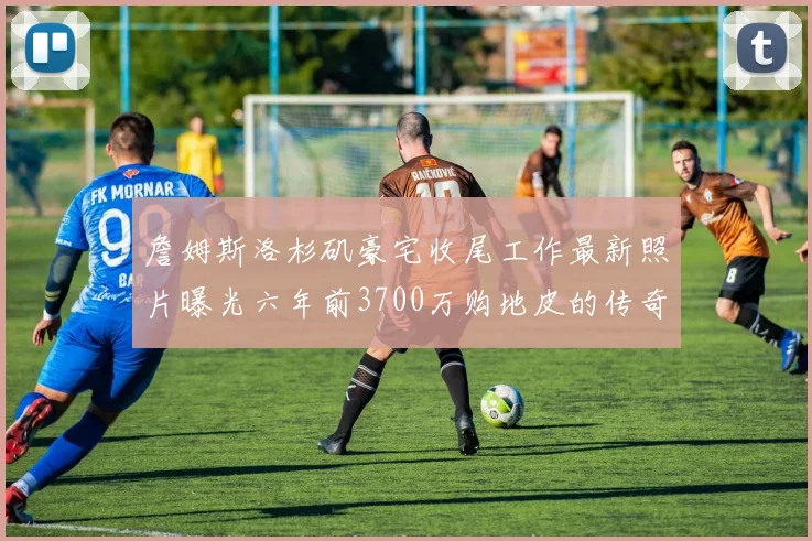 詹姆斯洛杉矶豪宅收尾工作最新照片曝光六年前3700万购地皮的传奇故事