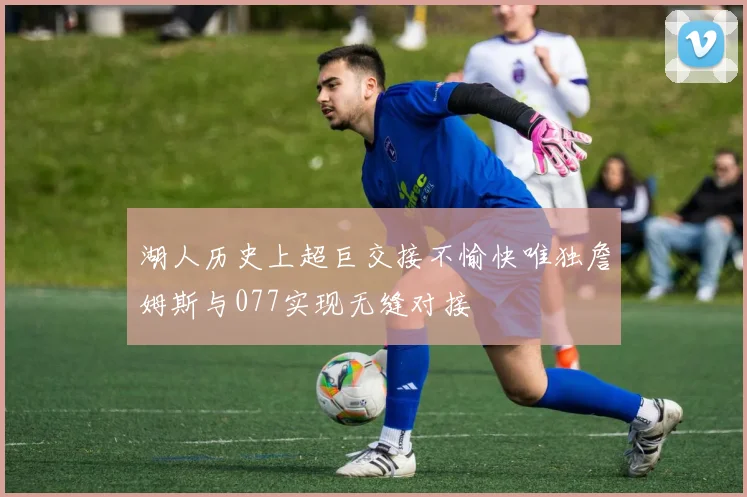 湖人历史上超巨交接不愉快唯独詹姆斯与077实现无缝对接