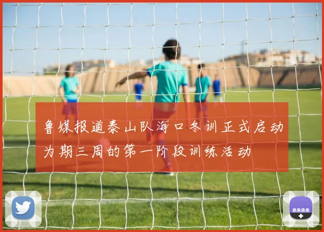 鲁媒报道泰山队海口冬训正式启动为期三周的第一阶段训练活动